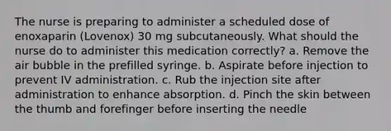 The nurse is preparing to administer a scheduled dose of enoxaparin (Lovenox) 30 mg subcutaneously. What should the nurse do to administer this medication correctly? a. Remove the air bubble in the prefilled syringe. b. Aspirate before injection to prevent IV administration. c. Rub the injection site after administration to enhance absorption. d. Pinch the skin between the thumb and forefinger before inserting the needle