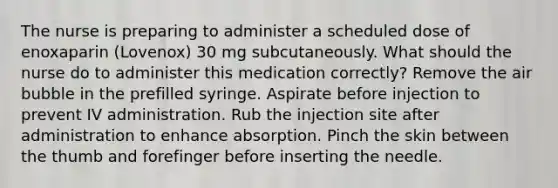 The nurse is preparing to administer a scheduled dose of enoxaparin (Lovenox) 30 mg subcutaneously. What should the nurse do to administer this medication correctly? Remove the air bubble in the prefilled syringe. Aspirate before injection to prevent IV administration. Rub the injection site after administration to enhance absorption. Pinch the skin between the thumb and forefinger before inserting the needle.