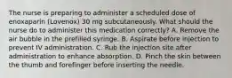 The nurse is preparing to administer a scheduled dose of enoxaparin (Lovenox) 30 mg subcutaneously. What should the nurse do to administer this medication correctly? A. Remove the air bubble in the prefilled syringe. B. Aspirate before injection to prevent IV administration. C. Rub the injection site after administration to enhance absorption. D. Pinch the skin between the thumb and forefinger before inserting the needle.