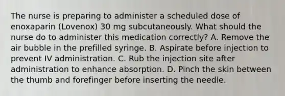 The nurse is preparing to administer a scheduled dose of enoxaparin (Lovenox) 30 mg subcutaneously. What should the nurse do to administer this medication correctly? A. Remove the air bubble in the prefilled syringe. B. Aspirate before injection to prevent IV administration. C. Rub the injection site after administration to enhance absorption. D. Pinch the skin between the thumb and forefinger before inserting the needle.