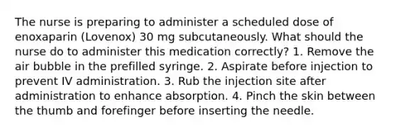 The nurse is preparing to administer a scheduled dose of enoxaparin (Lovenox) 30 mg subcutaneously. What should the nurse do to administer this medication correctly? 1. Remove the air bubble in the prefilled syringe. 2. Aspirate before injection to prevent IV administration. 3. Rub the injection site after administration to enhance absorption. 4. Pinch the skin between the thumb and forefinger before inserting the needle.