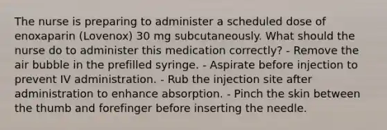 The nurse is preparing to administer a scheduled dose of enoxaparin (Lovenox) 30 mg subcutaneously. What should the nurse do to administer this medication correctly? - Remove the air bubble in the prefilled syringe. - Aspirate before injection to prevent IV administration. - Rub the injection site after administration to enhance absorption. - Pinch the skin between the thumb and forefinger before inserting the needle.