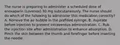 The nurse is preparing to administer a scheduled dose of enoxaparin (Lovenox) 30 mg subcutaneously. The nurse should do which of the following to administer this medication correctly? A. Remove the air bubble in the prefilled syringe. B. Aspirate before injection to prevent intravenous administration. C. Rub the injection site after administration to enhance absorption. D. Pinch the skin between the thumb and forefinger before inserting the needle.