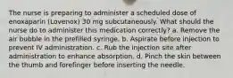 The nurse is preparing to administer a scheduled dose of enoxaparin (Lovenox) 30 mg subcutaneously. What should the nurse do to administer this medication correctly? a. Remove the air bubble in the prefilled syringe. b. Aspirate before injection to prevent IV administration. c. Rub the injection site after administration to enhance absorption. d. Pinch the skin between the thumb and forefinger before inserting the needle.