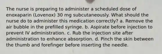 The nurse is preparing to administer a scheduled dose of enoxaparin (Lovenox) 30 mg subcutaneously. What should the nurse do to administer this medication correctly? a. Remove the air bubble in the prefilled syringe. b. Aspirate before injection to prevent IV administration. c. Rub the injection site after administration to enhance absorption. d. Pinch the skin between the thumb and forefinger before inserting the needle.