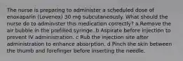 The nurse is preparing to administer a scheduled dose of enoxaparin (Lovenox) 30 mg subcutaneously. What should the nurse do to administer this medication correctly? a Remove the air bubble in the prefilled syringe. b Aspirate before injection to prevent IV administration. c Rub the injection site after administration to enhance absorption. d Pinch the skin between the thumb and forefinger before inserting the needle.