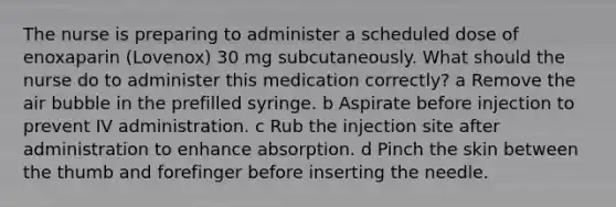 The nurse is preparing to administer a scheduled dose of enoxaparin (Lovenox) 30 mg subcutaneously. What should the nurse do to administer this medication correctly? a Remove the air bubble in the prefilled syringe. b Aspirate before injection to prevent IV administration. c Rub the injection site after administration to enhance absorption. d Pinch the skin between the thumb and forefinger before inserting the needle.