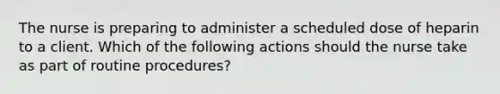 The nurse is preparing to administer a scheduled dose of heparin to a client. Which of the following actions should the nurse take as part of routine procedures?