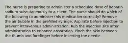 The nurse is preparing to administer a scheduled dose of heparin sodium subcutaneously to a client. The nurse should do which of the following to administer this medication correctly? Remove the air bubble in the prefilled syringe. Aspirate before injection to prevent intravenous administration. Rub the injection site after administration to enhance absorption. Pinch the skin between the thumb and forefinger before inserting the needle.