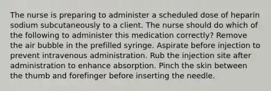 The nurse is preparing to administer a scheduled dose of heparin sodium subcutaneously to a client. The nurse should do which of the following to administer this medication correctly? Remove the air bubble in the prefilled syringe. Aspirate before injection to prevent intravenous administration. Rub the injection site after administration to enhance absorption. Pinch the skin between the thumb and forefinger before inserting the needle.