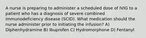 A nurse is preparing to administer a scheduled dose of IVIG to a patient who has a diagnosis of severe combined immunodeficiency disease (SCID). What medication should the nurse administer prior to initiating the infusion? A) Diphenhydramine B) Ibuprofen C) Hydromorphone D) Fentanyl