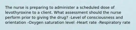 The nurse is preparing to administer a scheduled dose of levothyroxine to a client. What assessment should the nurse perform prior to giving the drug? -Level of consciousness and orientation -Oxygen saturation level -Heart rate -Respiratory rate