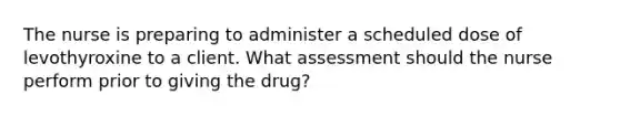 The nurse is preparing to administer a scheduled dose of levothyroxine to a client. What assessment should the nurse perform prior to giving the drug?