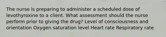 The nurse is preparing to administer a scheduled dose of levothyroxine to a client. What assessment should the nurse perform prior to giving the drug? Level of consciousness and orientation Oxygen saturation level Heart rate Respiratory rate