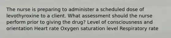 The nurse is preparing to administer a scheduled dose of levothyroxine to a client. What assessment should the nurse perform prior to giving the drug? Level of consciousness and orientation Heart rate Oxygen saturation level Respiratory rate