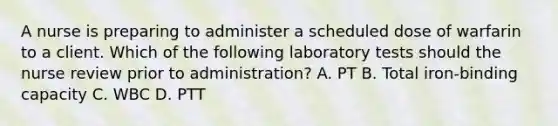 A nurse is preparing to administer a scheduled dose of warfarin to a client. Which of the following laboratory tests should the nurse review prior to administration? A. PT B. Total iron-binding capacity C. WBC D. PTT