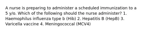 A nurse is preparing to administer a scheduled immunization to a 5 y/o. Which of the following should the nurse administer? 1. Haemophilus influenza type b (Hib) 2. Hepatitis B (HepB) 3. Varicella vaccine 4. Meningococcal (MCV4)