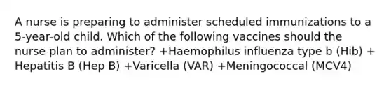 A nurse is preparing to administer scheduled immunizations to a 5-year-old child. Which of the following vaccines should the nurse plan to administer? +Haemophilus influenza type b (Hib) +​Hepatitis B (Hep B) +Varicella (VAR) +​Meningococcal (MCV4)