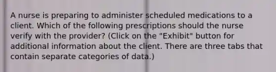 A nurse is preparing to administer scheduled medications to a client. Which of the following prescriptions should the nurse verify with the provider? (Click on the "Exhibit" button for additional information about the client. There are three tabs that contain separate categories of data.)