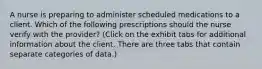 A nurse is preparing to administer scheduled medications to a client. Which of the following prescriptions should the nurse verify with the provider? (Click on the exhibit tabs for additional information about the client. There are three tabs that contain separate categories of data.)