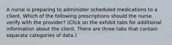 A nurse is preparing to administer scheduled medications to a client. Which of the following prescriptions should the nurse verify with the provider? (Click on the exhibit tabs for additional information about the client. There are three tabs that contain separate categories of data.)