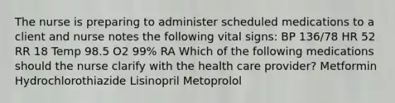 The nurse is preparing to administer scheduled medications to a client and nurse notes the following vital signs: BP 136/78 HR 52 RR 18 Temp 98.5 O2 99% RA Which of the following medications should the nurse clarify with the health care provider? Metformin Hydrochlorothiazide Lisinopril Metoprolol