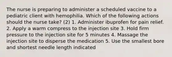 The nurse is preparing to administer a scheduled vaccine to a pediatric client with hemophilia. Which of the following actions should the nurse take? (2) 1. Administer ibuprofen for pain relief. 2. Apply a warm compress to the injection site 3. Hold firm pressure to the injection site for 5 minutes 4. Massage the injection site to disperse the medication 5. Use the smallest bore and shortest needle length indicated