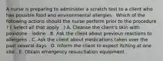 A nurse is preparing to administer a scratch test to a client who has possible food and environmental allergies . Which of the following actions should the nurse perform prior to the procedure ? ( Select all that apply . ) A. Cleanse the client's skin with povidone - iodine . B. Ask the client about previous reactions to allergens . C. Ask the client about medications taken over the past several days . D. Inform the client to expect itching at one site . E. Obtain emergency resuscitation equipment .