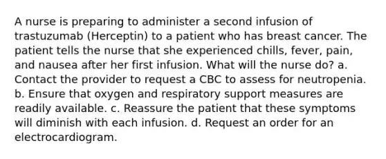 A nurse is preparing to administer a second infusion of trastuzumab (Herceptin) to a patient who has breast cancer. The patient tells the nurse that she experienced chills, fever, pain, and nausea after her first infusion. What will the nurse do? a. Contact the provider to request a CBC to assess for neutropenia. b. Ensure that oxygen and respiratory support measures are readily available. c. Reassure the patient that these symptoms will diminish with each infusion. d. Request an order for an electrocardiogram.