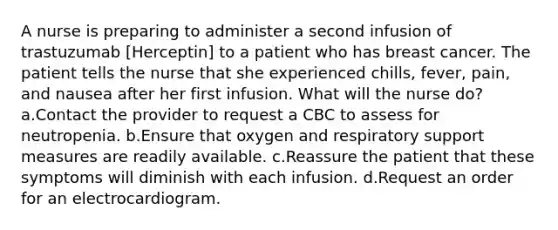 A nurse is preparing to administer a second infusion of trastuzumab [Herceptin] to a patient who has breast cancer. The patient tells the nurse that she experienced chills, fever, pain, and nausea after her first infusion. What will the nurse do? a.Contact the provider to request a CBC to assess for neutropenia. b.Ensure that oxygen and respiratory support measures are readily available. c.Reassure the patient that these symptoms will diminish with each infusion. d.Request an order for an electrocardiogram.