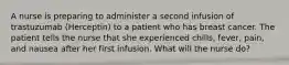 A nurse is preparing to administer a second infusion of trastuzumab (Herceptin) to a patient who has breast cancer. The patient tells the nurse that she experienced chills, fever, pain, and nausea after her first infusion. What will the nurse do?