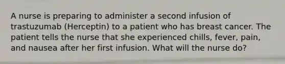 A nurse is preparing to administer a second infusion of trastuzumab (Herceptin) to a patient who has breast cancer. The patient tells the nurse that she experienced chills, fever, pain, and nausea after her first infusion. What will the nurse do?