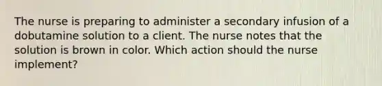 The nurse is preparing to administer a secondary infusion of a dobutamine solution to a client. The nurse notes that the solution is brown in color. Which action should the nurse implement?