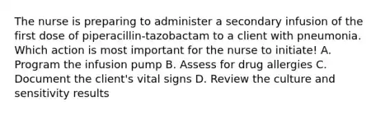 The nurse is preparing to administer a secondary infusion of the first dose of piperacillin-tazobactam to a client with pneumonia. Which action is most important for the nurse to initiate! A. Program the infusion pump B. Assess for drug allergies C. Document the client's vital signs D. Review the culture and sensitivity results