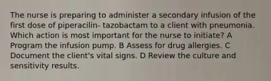 The nurse is preparing to administer a secondary infusion of the first dose of piperacilin- tazobactam to a client with pneumonia. Which action is most important for the nurse to initiate? A Program the infusion pump. B Assess for drug allergies. C Document the client's vital signs. D Review the culture and sensitivity results.