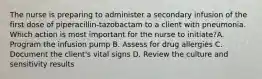 The nurse is preparing to administer a secondary infusion of the first dose of piperacillin-tazobactam to a client with pneumonia. Which action is most important for the nurse to initiate?A. Program the infusion pump B. Assess for drug allergies C. Document the client's vital signs D. Review the culture and sensitivity results