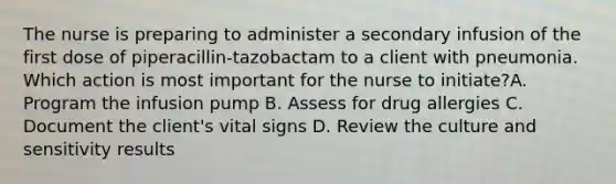 The nurse is preparing to administer a secondary infusion of the first dose of piperacillin-tazobactam to a client with pneumonia. Which action is most important for the nurse to initiate?A. Program the infusion pump B. Assess for drug allergies C. Document the client's vital signs D. Review the culture and sensitivity results