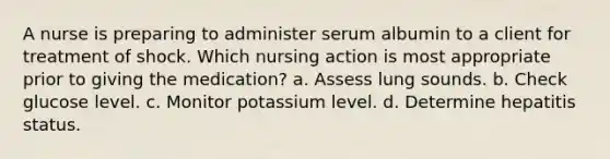 A nurse is preparing to administer serum albumin to a client for treatment of shock. Which nursing action is most appropriate prior to giving the medication? a. Assess lung sounds. b. Check glucose level. c. Monitor potassium level. d. Determine hepatitis status.