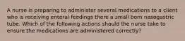 A nurse is preparing to administer several medications to a client who is receiving enteral feedings there a small born nasogastric tube. Which of the following actions should the nurse take to ensure the medications are administered correctly?