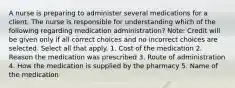 A nurse is preparing to administer several medications for a client. The nurse is responsible for understanding which of the following regarding medication administration? Note: Credit will be given only if all correct choices and no incorrect choices are selected. Select all that apply. 1. Cost of the medication 2. Reason the medication was prescribed 3. Route of administration 4. How the medication is supplied by the pharmacy 5. Name of the medication