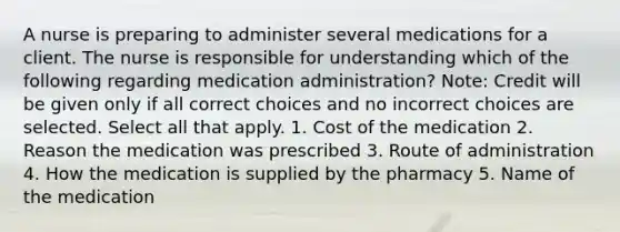 A nurse is preparing to administer several medications for a client. The nurse is responsible for understanding which of the following regarding medication administration? Note: Credit will be given only if all correct choices and no incorrect choices are selected. Select all that apply. 1. Cost of the medication 2. Reason the medication was prescribed 3. Route of administration 4. How the medication is supplied by the pharmacy 5. Name of the medication