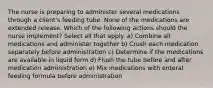 The nurse is preparing to administer several medications through a client's feeding tube. None of the medications are extended release. Which of the following actions should the nurse implement? Select all that apply. a) Combine all medications and administer together b) Crush each medication separately before administration c) Determine if the medications are available in liquid form d) Flush the tube before and after medication administration e) Mix medications with enteral feeding formula before administration