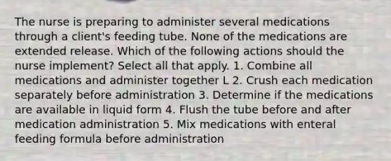 The nurse is preparing to administer several medications through a client's feeding tube. None of the medications are extended release. Which of the following actions should the nurse implement? Select all that apply. 1. Combine all medications and administer together L 2. Crush each medication separately before administration 3. Determine if the medications are available in liquid form 4. Flush the tube before and after medication administration 5. Mix medications with enteral feeding formula before administration