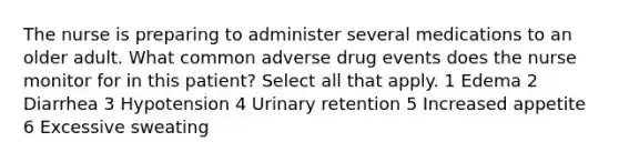 The nurse is preparing to administer several medications to an older adult. What common adverse drug events does the nurse monitor for in this patient? Select all that apply. 1 Edema 2 Diarrhea 3 Hypotension 4 Urinary retention 5 Increased appetite 6 Excessive sweating