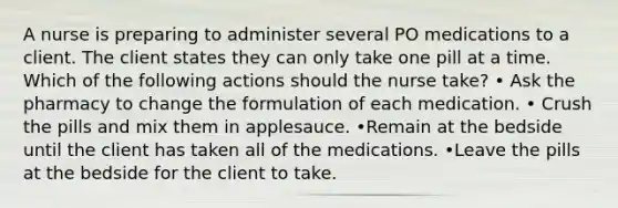 A nurse is preparing to administer several PO medications to a client. The client states they can only take one pill at a time. Which of the following actions should the nurse take? • Ask the pharmacy to change the formulation of each medication. • Crush the pills and mix them in applesauce. •Remain at the bedside until the client has taken all of the medications. •Leave the pills at the bedside for the client to take.