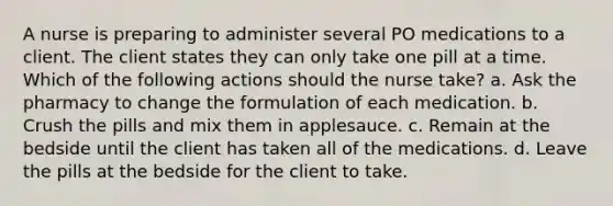 A nurse is preparing to administer several PO medications to a client. The client states they can only take one pill at a time. Which of the following actions should the nurse take? a. Ask the pharmacy to change the formulation of each medication. b. Crush the pills and mix them in applesauce. c. Remain at the bedside until the client has taken all of the medications. d. Leave the pills at the bedside for the client to take.