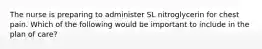 The nurse is preparing to administer SL nitroglycerin for chest pain. Which of the following would be important to include in the plan of care?