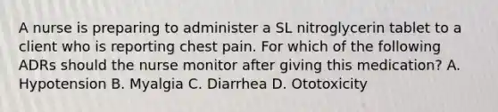 A nurse is preparing to administer a SL nitroglycerin tablet to a client who is reporting chest pain. For which of the following ADRs should the nurse monitor after giving this medication? A. Hypotension B. Myalgia C. Diarrhea D. Ototoxicity