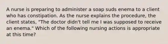 A nurse is preparing to administer a soap suds enema to a client who has constipation. As the nurse explains the procedure, the client states, "The doctor didn't tell me I was supposed to receive an enema." Which of the following nursing actions is appropriate at this time?