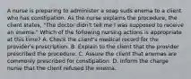 A nurse is preparing to administer a soap suds enema to a client who has constipation. As the nurse explains the procedure, the client states, "The doctor didn't tell me I was supposed to receive an enema." Which of the following nursing actions is appropriate at this time? A. Check the client's medical record for the provider's prescription. B. Explain to the client that the provider prescribed the procedure. C. Assure the client that enemas are commonly prescribed for constipation. D. Inform the charge nurse that the client refused the enema.